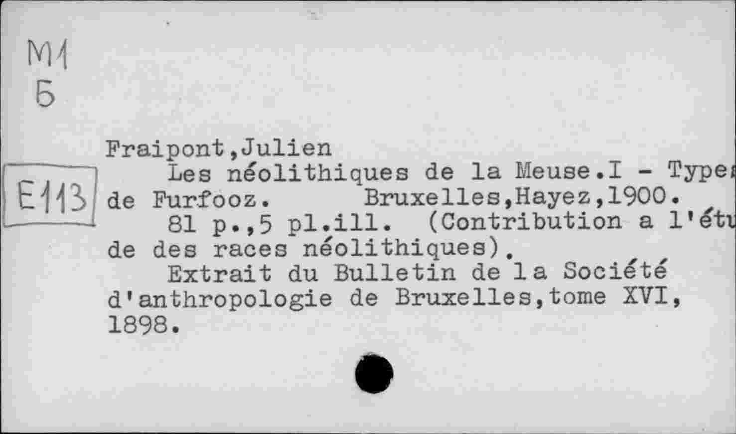 ﻿NH
Б
Fraipont »Julien
Les néolithiques de la Meuse.I - Type EH31 de Furfooz.	Bruxelies,Hayez,1900.
------	q]_ p.,5 pl.ill. (Contribution a l'eti de des races néolithiques).
Extrait du Bulletin de la Société d'anthropologie de Bruxelles,tome XVI, 1898.